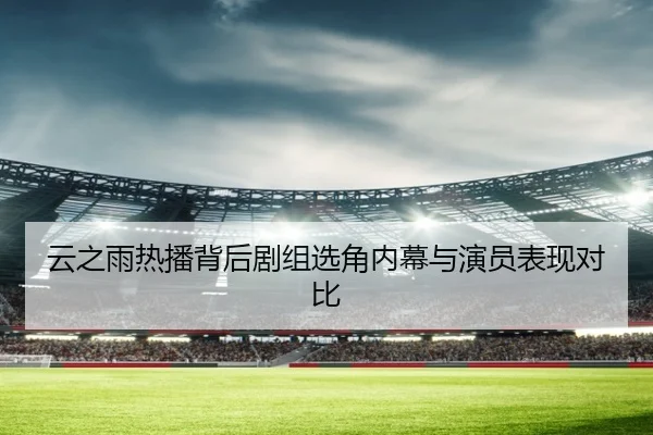 云之雨热播背后剧组选角内幕与演员表现对比